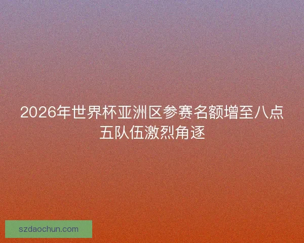 2026年世界杯亚洲区参赛名额增至八点五队伍激烈角逐