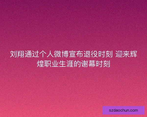 刘翔通过个人微博宣布退役时刻 迎来辉煌职业生涯的谢幕时刻
