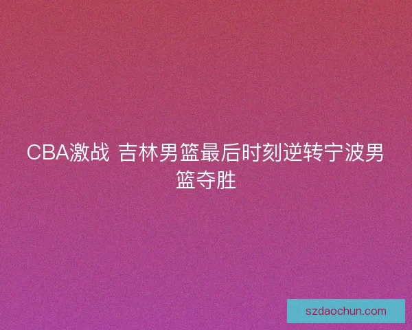 CBA激战 吉林男篮最后时刻逆转宁波男篮夺胜