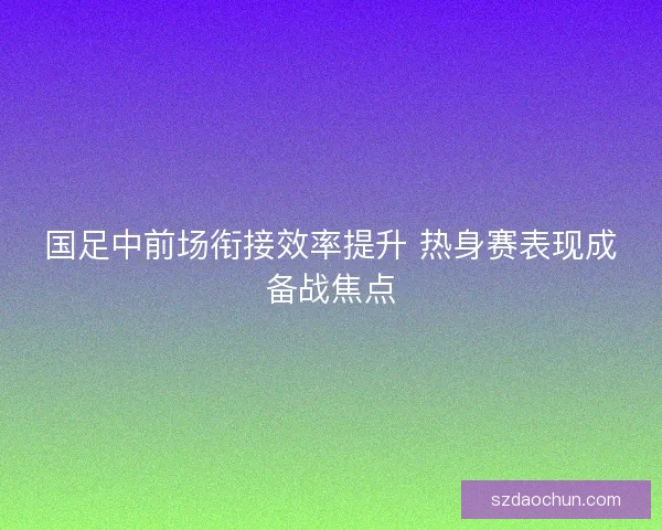 国足中前场衔接效率提升 热身赛表现成备战焦点